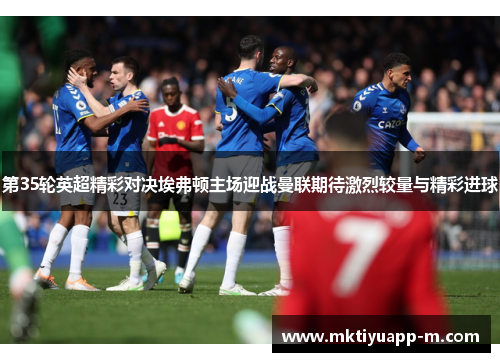第35轮英超精彩对决埃弗顿主场迎战曼联期待激烈较量与精彩进球